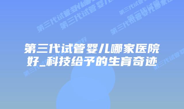 第三代试管婴儿哪家医院好_科技给予的生育奇迹