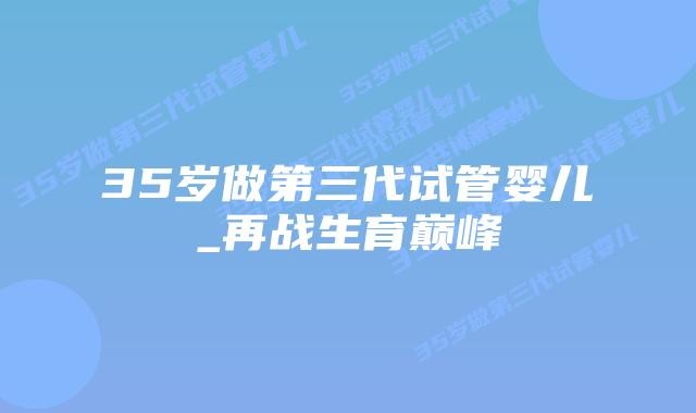 35岁做第三代试管婴儿_再战生育巅峰