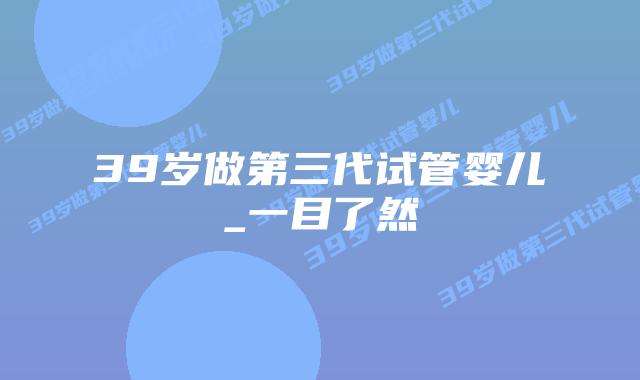 39岁做第三代试管婴儿_一目了然