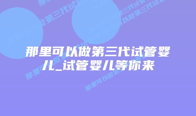 那里可以做第三代试管婴儿_试管婴儿等你来