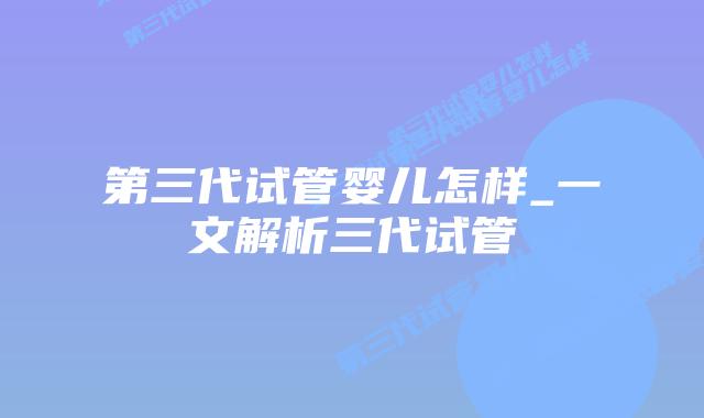 第三代试管婴儿怎样_一文解析三代试管
