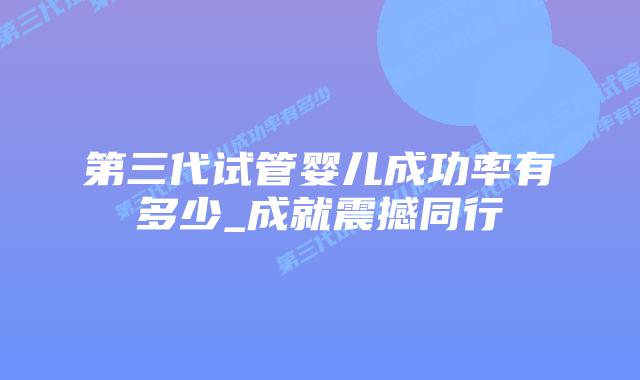 第三代试管婴儿成功率有多少_成就震撼同行