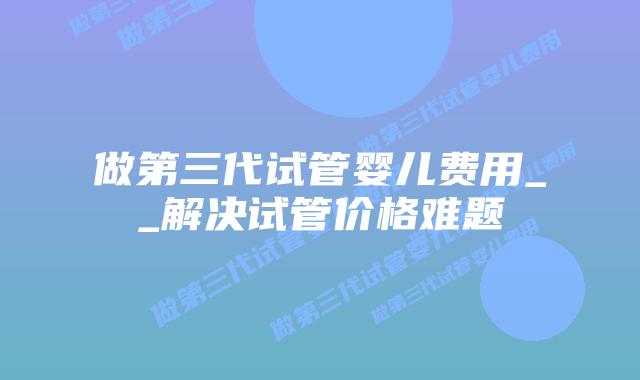 做第三代试管婴儿费用__解决试管价格难题