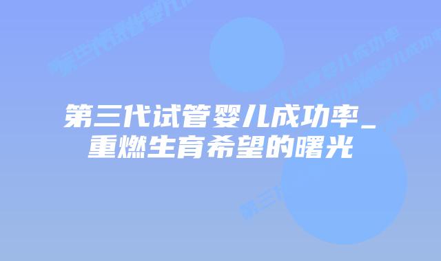 第三代试管婴儿成功率_重燃生育希望的曙光