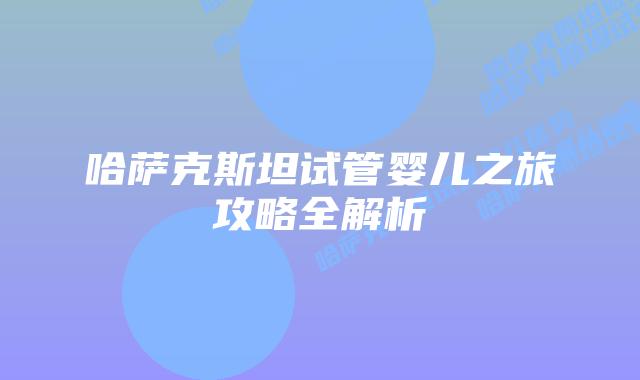 哈萨克斯坦试管婴儿之旅攻略全解析