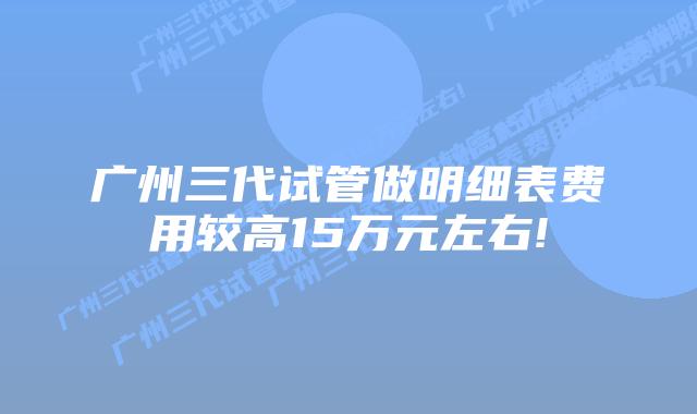 广州三代试管做明细表费用较高15万元左右!