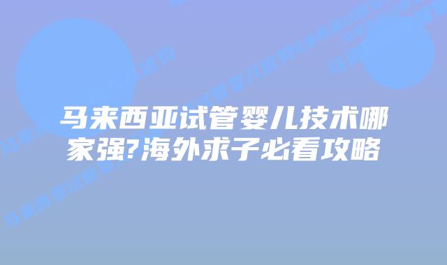 马来西亚试管婴儿技术哪家强?海外求子必看攻略