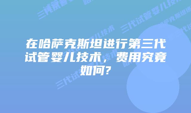 在哈萨克斯坦进行第三代试管婴儿技术，费用究竟如何?
