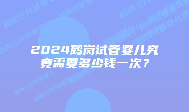 2024鹤岗试管婴儿究竟需要多少钱一次？