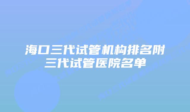 海口三代试管机构排名附三代试管医院名单