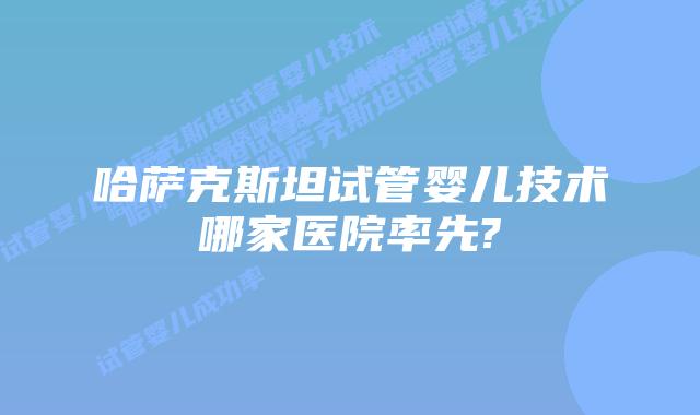 哈萨克斯坦试管婴儿技术哪家医院率先?