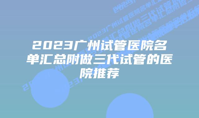 2023广州试管医院名单汇总附做三代试管的医院推荐