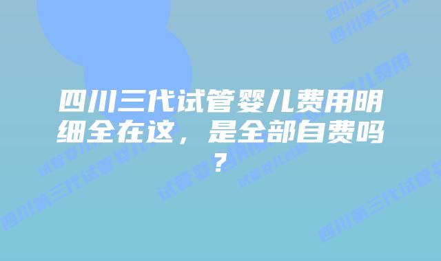 四川三代试管婴儿费用明细全在这,是全部自费吗?