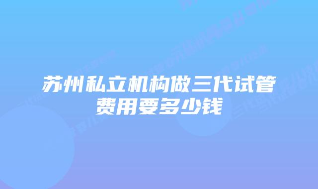 苏州私立机构做三代试管费用要多少钱