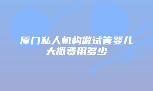 厦门私人机构做试管婴儿大概费用多少