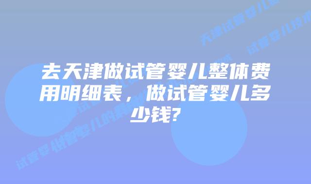 去天津做试管婴儿整体费用明细表，做试管婴儿多少钱?