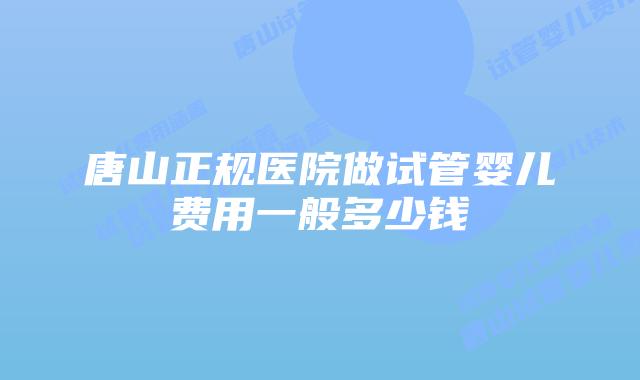 唐山正规医院做试管婴儿费用一般多少钱