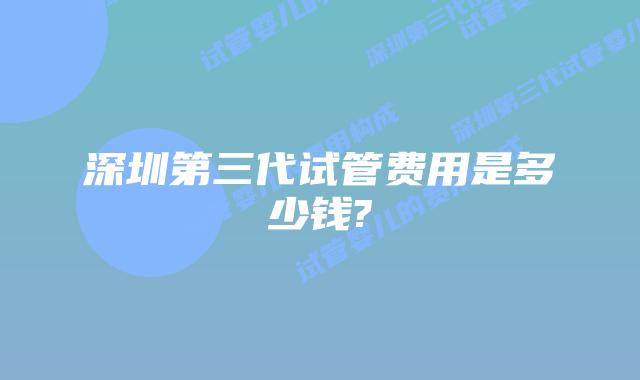 深圳第三代试管费用是多少钱?