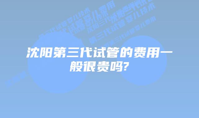 沈阳第三代试管的费用一般很贵吗?