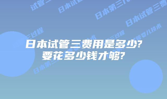 日本试管三费用是多少?要花多少钱才够?