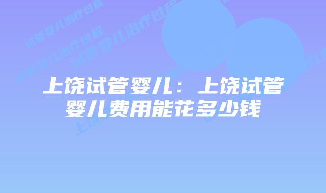 上饶试管婴儿:上饶试管婴儿费用能花多少钱