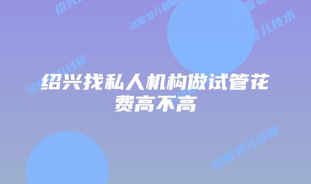 绍兴找私人机构做试管花费高不高