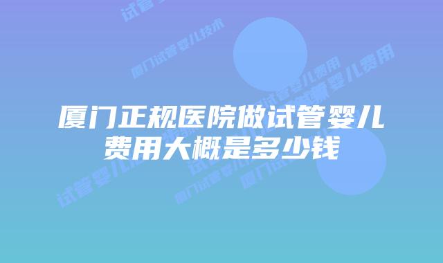 厦门正规医院做试管婴儿费用大概是多少钱