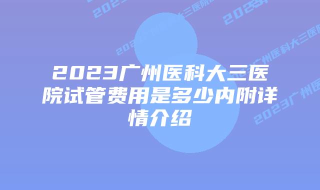 2023广州医科大三医院试管费用是多少内附详情介绍