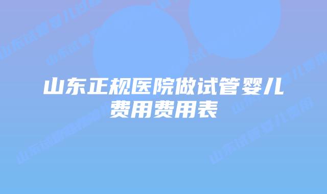 山东正规医院做试管婴儿费用费用表