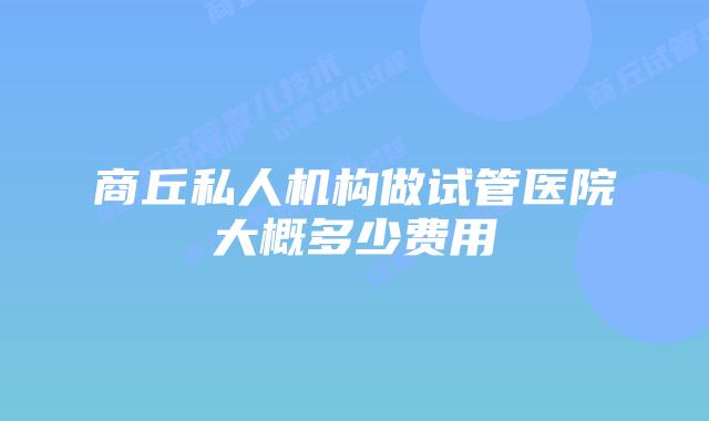 商丘私人机构做试管医院大概多少费用
