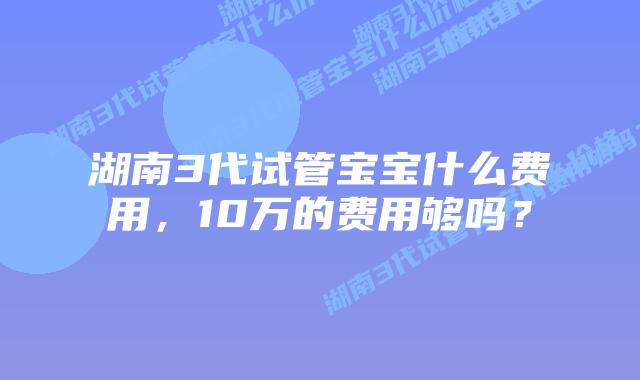 湖南3代试管宝宝什么费用，10万的费用够吗？