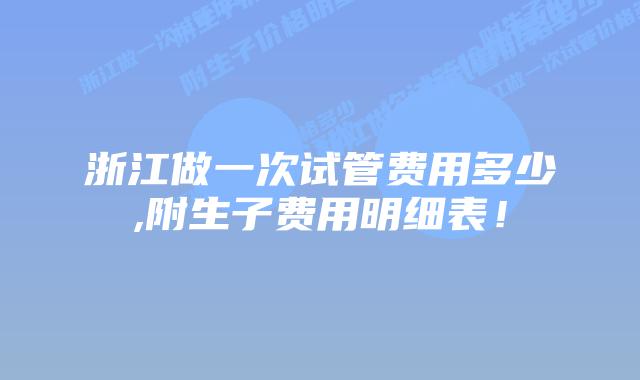 浙江做一次试管费用多少,附生子费用明细表!