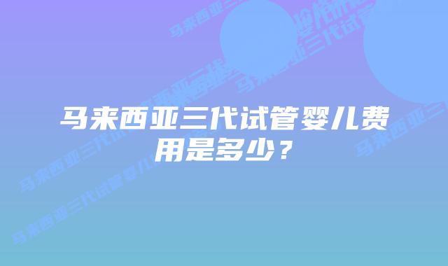 马来西亚三代试管婴儿费用是多少?