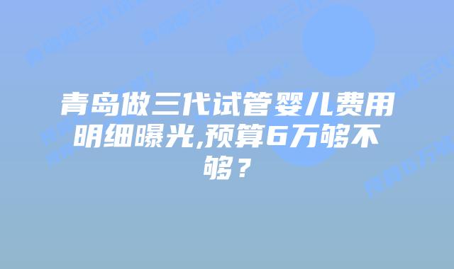 青岛做三代试管婴儿费用明细曝光,预算6万够不够?