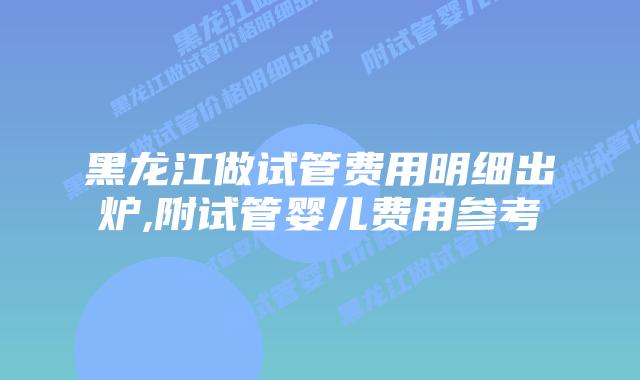 黑龙江做试管费用明细出炉,附试管婴儿费用参考
