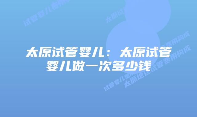 太原试管婴儿:太原试管婴儿做一次多少钱