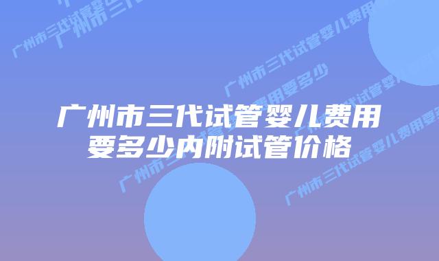 广州市三代试管婴儿费用要多少内附试管价格