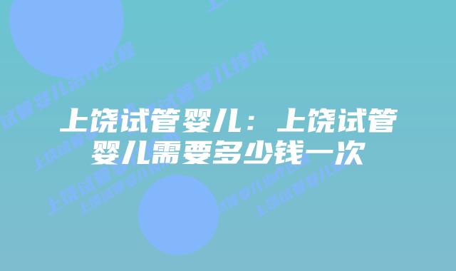 上饶试管婴儿：上饶试管婴儿需要多少钱一次