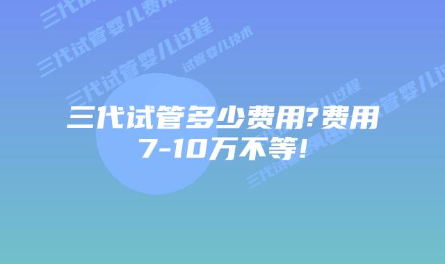三代试管多少费用?费用7-10万不等!