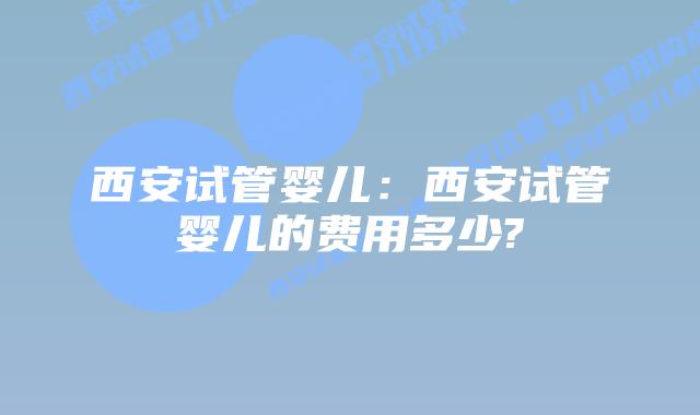 西安试管婴儿：西安试管婴儿的费用多少?