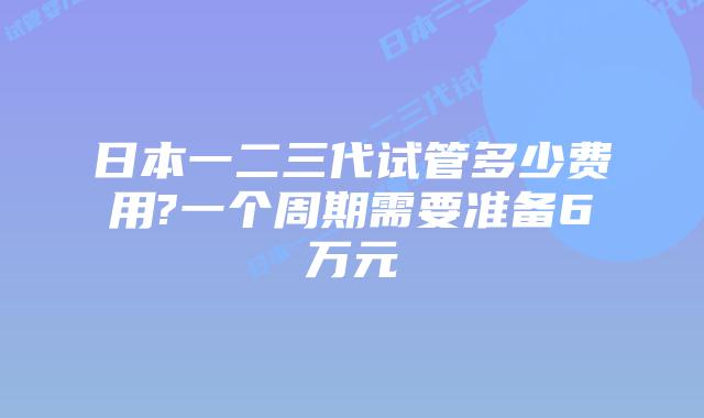 日本一二三代试管多少费用?一个周期需要准备6万元