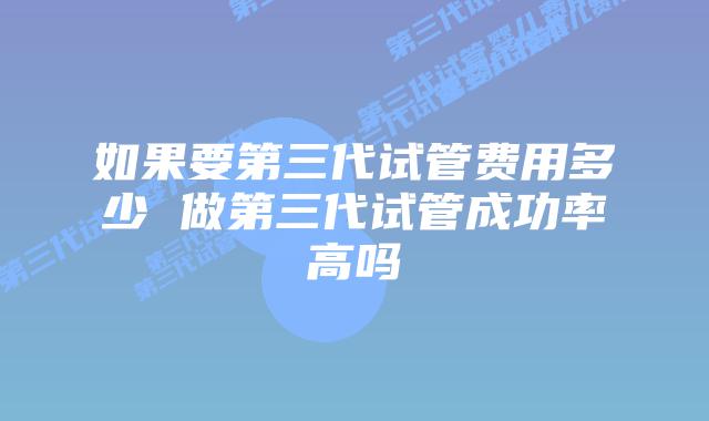 如果要第三代试管费用多少 做第三代试管成功率高吗