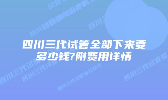四川三代试管全部下来要多少钱?附费用详情
