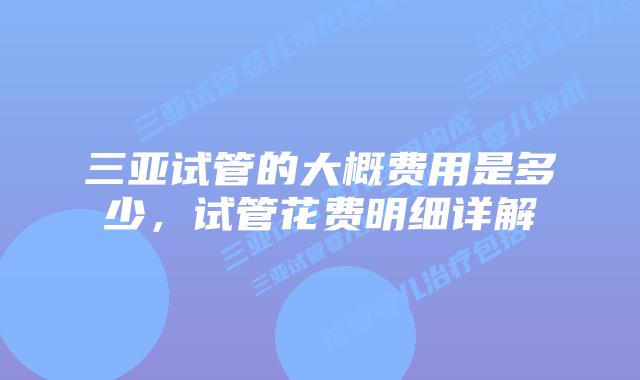 三亚试管的大概费用是多少，试管花费明细详解