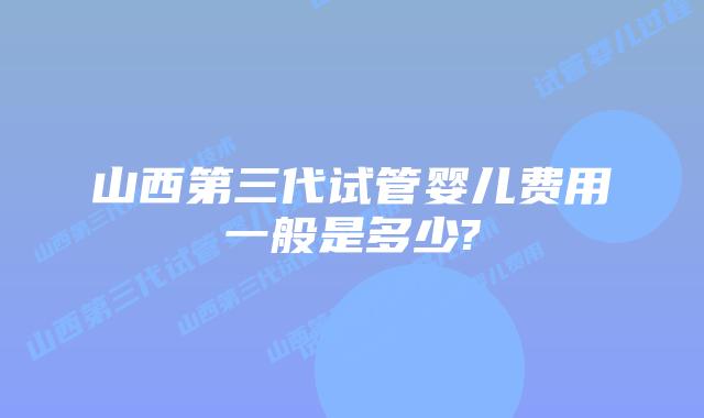 山西第三代试管婴儿费用一般是多少?