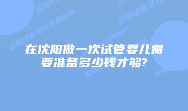 在沈阳做一次试管婴儿需要准备多少钱才够?
