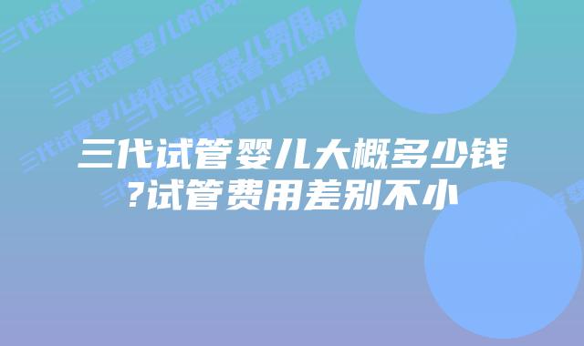 三代试管婴儿大概多少钱?试管费用差别不小