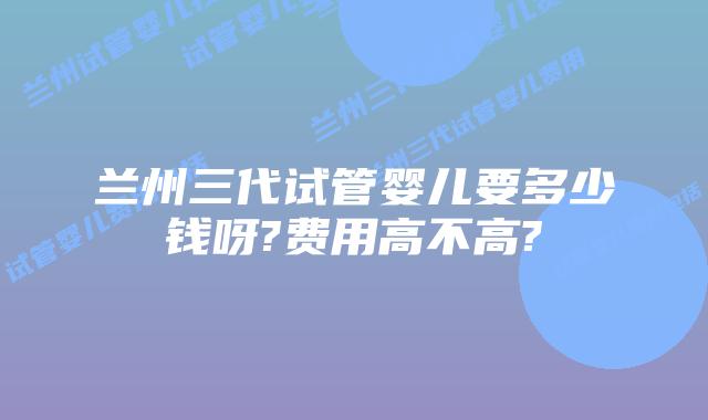 兰州三代试管婴儿要多少钱呀?费用高不高?