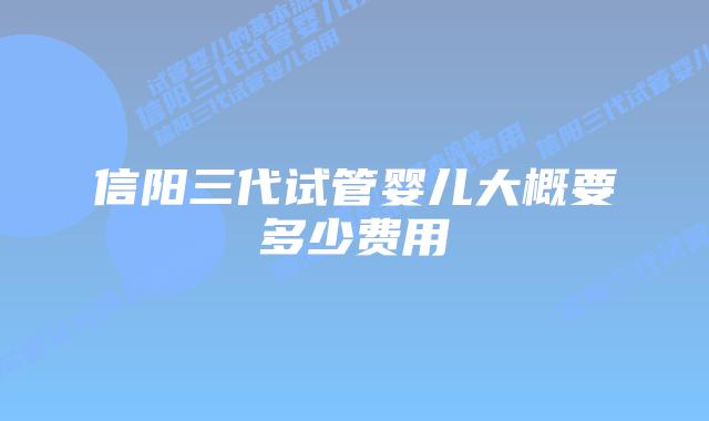 信阳三代试管婴儿大概要多少费用