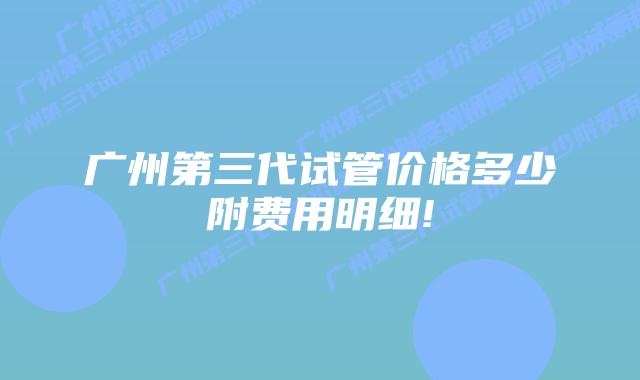 广州第三代试管价格多少附费用明细!